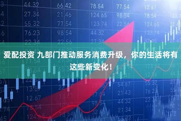 爱配投资 九部门推动服务消费升级，你的生活将有这些新变化！