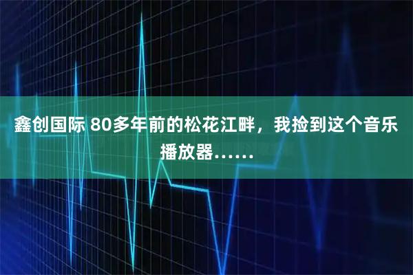 鑫创国际 80多年前的松花江畔，我捡到这个音乐播放器……