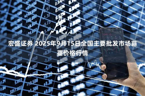 宏盛证券 2025年9月15日全国主要批发市场蒜薹价格行情