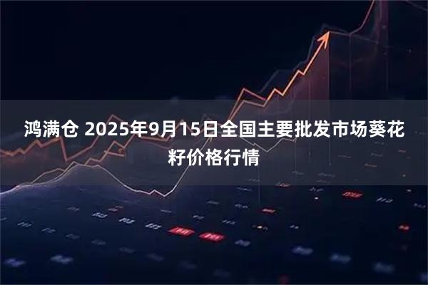 鸿满仓 2025年9月15日全国主要批发市场葵花籽价格行情