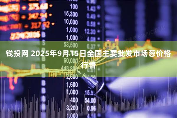 钱投网 2025年9月15日全国主要批发市场葱价格行情