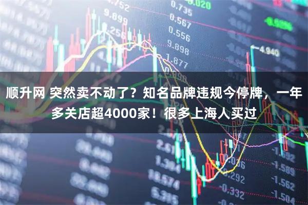 顺升网 突然卖不动了？知名品牌违规今停牌，一年多关店超4000家！很多上海人买过