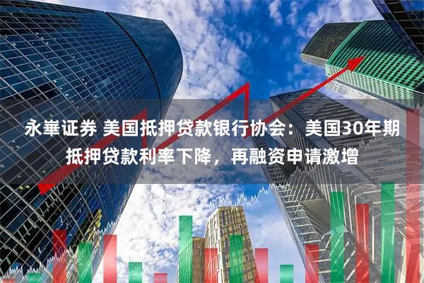 永崋证券 美国抵押贷款银行协会：美国30年期抵押贷款利率下降，再融资申请激增