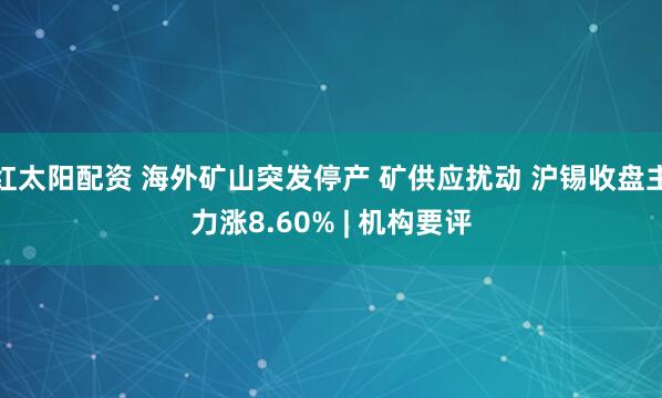 红太阳配资 海外矿山突发停产 矿供应扰动 沪锡收盘主力涨8.60% | 机构要评