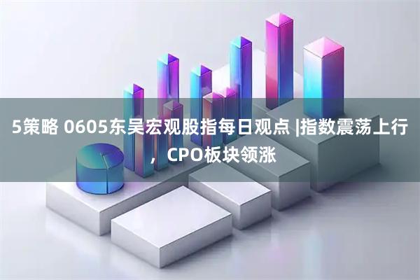 5策略 0605东吴宏观股指每日观点 |指数震荡上行 ，CPO板块领涨