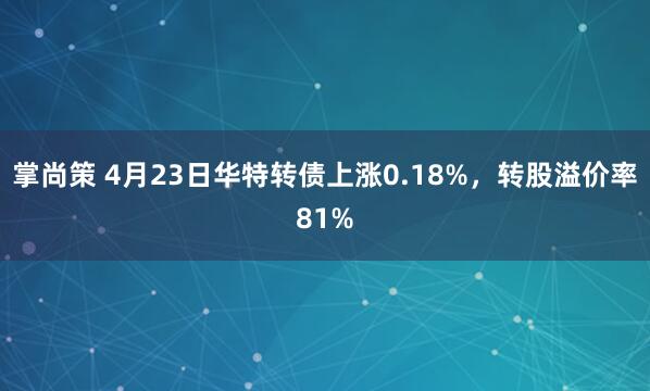 掌尚策 4月23日华特转债上涨0.18%，转股溢价率81%