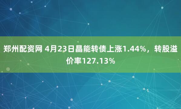 郑州配资网 4月23日晶能转债上涨1.44%，转股溢价率127.13%
