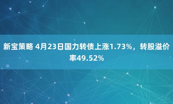 新宝策略 4月23日国力转债上涨1.73%，转股溢价率49.52%