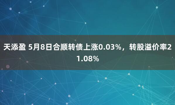 天添盈 5月8日合顺转债上涨0.03%，转股溢价率21.08%