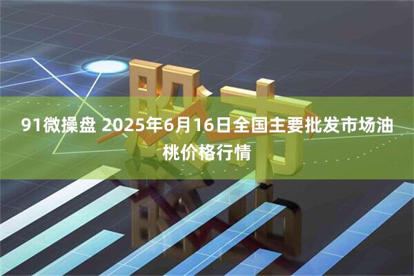 91微操盘 2025年6月16日全国主要批发市场油桃价格行情