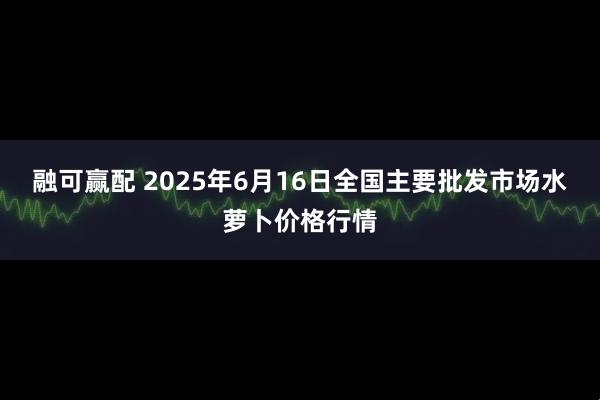 融可赢配 2025年6月16日全国主要批发市场水萝卜价格行情