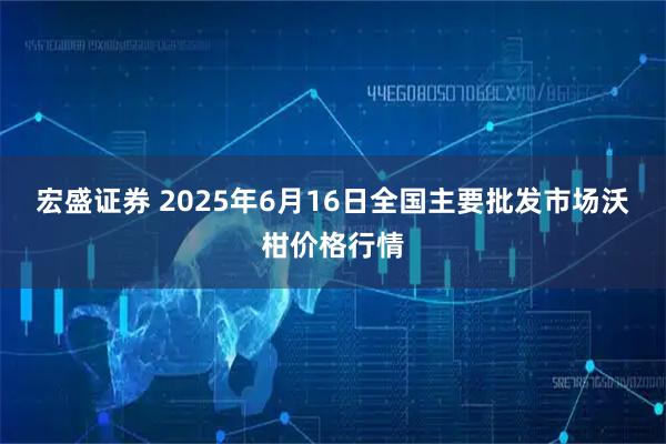 宏盛证券 2025年6月16日全国主要批发市场沃柑价格行情