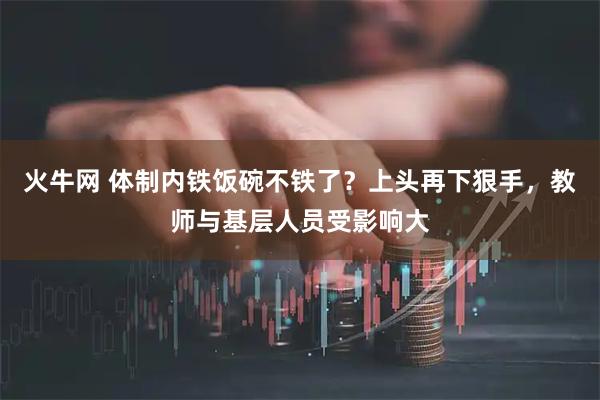 火牛网 体制内铁饭碗不铁了？上头再下狠手，教师与基层人员受影响大
