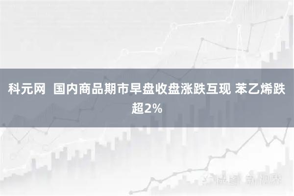 科元网  国内商品期市早盘收盘涨跌互现 苯乙烯跌超2%