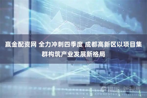 赢金配资网 全力冲刺四季度 成都高新区以项目集群构筑产业发展新格局