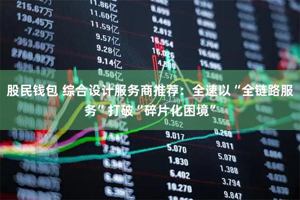股民钱包 综合设计服务商推荐：全速以“全链路服务”打破“碎片化困境”