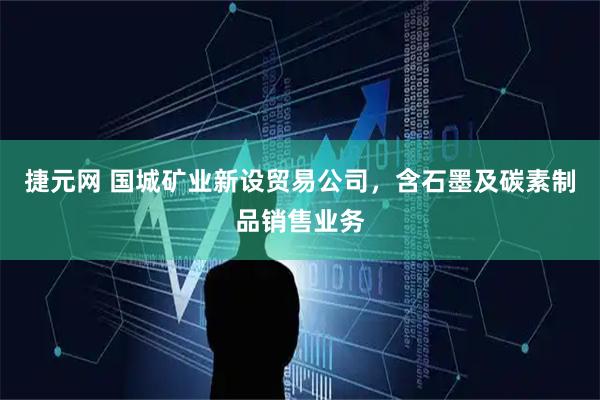 捷元网 国城矿业新设贸易公司，含石墨及碳素制品销售业务
