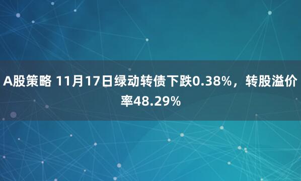 A股策略 11月17日绿动转债下跌0.38%，转股溢价率48.29%