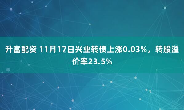 升富配资 11月17日兴业转债上涨0.03%，转股溢价率23.5%