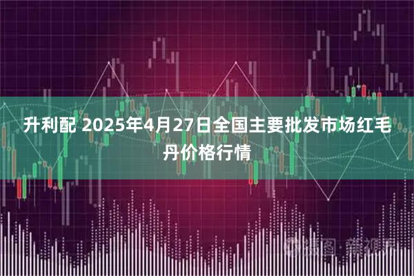 升利配 2025年4月27日全国主要批发市场红毛丹价格行情