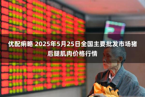 优配痢略 2025年5月25日全国主要批发市场猪后腿肌肉价格行情
