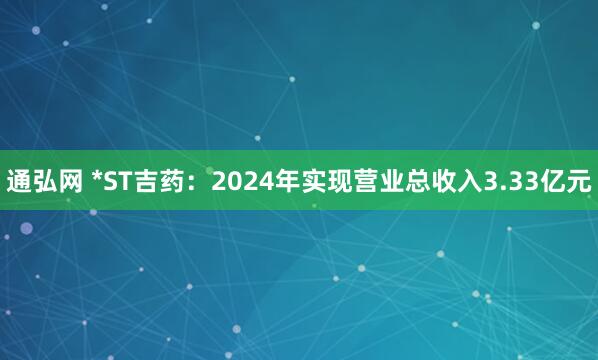 通弘网 *ST吉药：2024年实现营业总收入3.33亿元