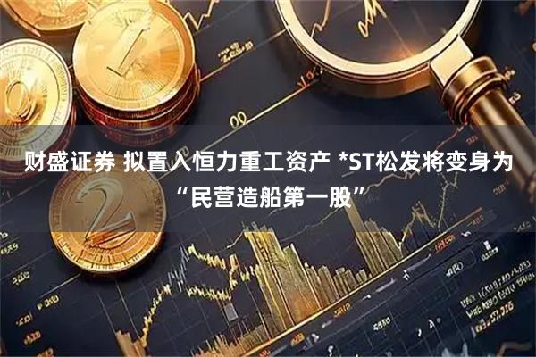 财盛证券 拟置入恒力重工资产 *ST松发将变身为“民营造船第一股”