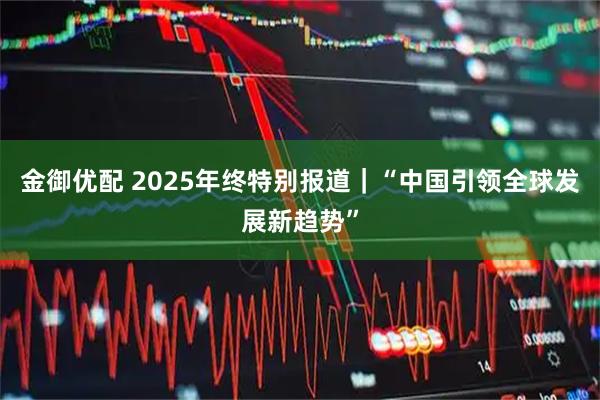 金御优配 2025年终特别报道｜“中国引领全球发展新趋势”