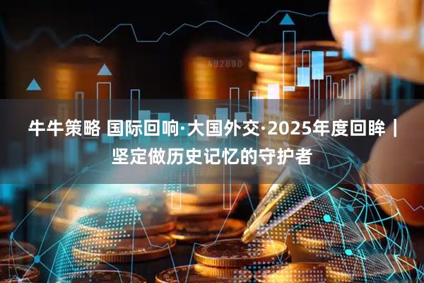牛牛策略 国际回响·大国外交·2025年度回眸｜坚定做历史记忆的守护者