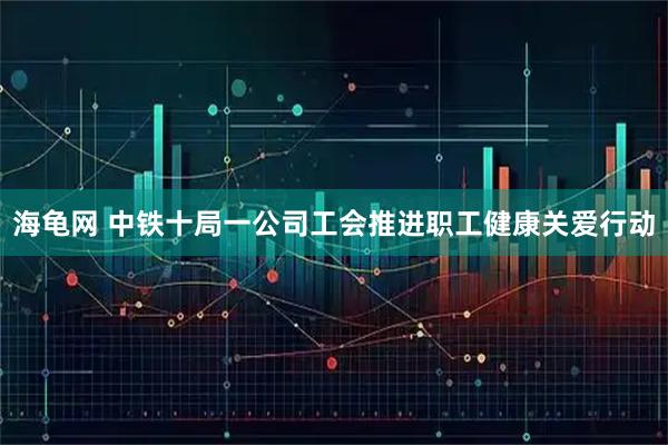 海龟网 中铁十局一公司工会推进职工健康关爱行动
