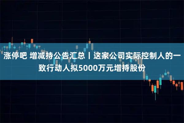 涨停吧 增减持公告汇总丨这家公司实际控制人的一致行动人拟5000万元增持股份
