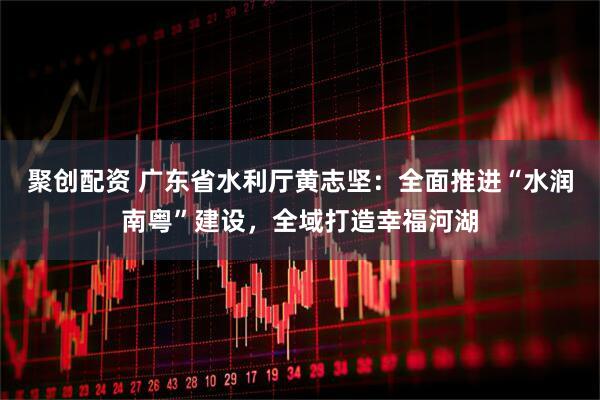 聚创配资 广东省水利厅黄志坚：全面推进“水润南粤”建设，全域打造幸福河湖