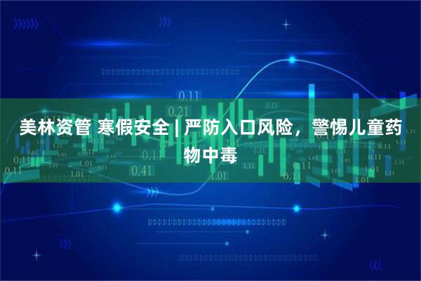美林资管 寒假安全 | 严防入口风险，警惕儿童药物中毒