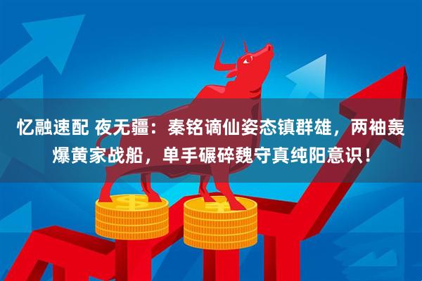 忆融速配 夜无疆：秦铭谪仙姿态镇群雄，两袖轰爆黄家战船，单手碾碎魏守真纯阳意识！