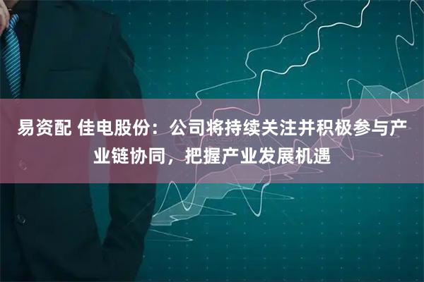 易资配 佳电股份：公司将持续关注并积极参与产业链协同，把握产业发展机遇