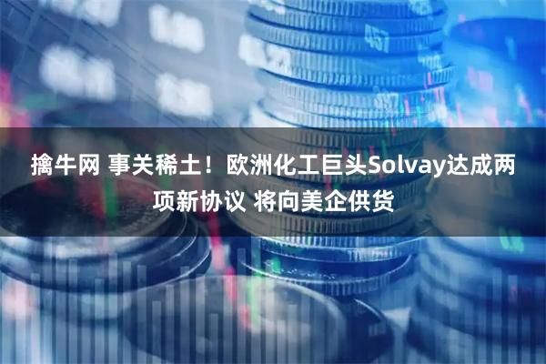 擒牛网 事关稀土！欧洲化工巨头Solvay达成两项新协议 将向美企供货