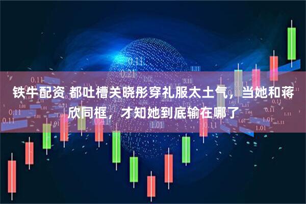 铁牛配资 都吐槽关晓彤穿礼服太土气，当她和蒋欣同框，才知她到底输在哪了