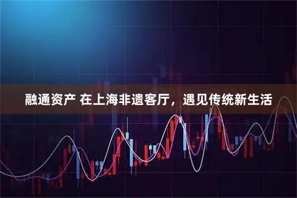 融通资产 在上海非遗客厅，遇见传统新生活