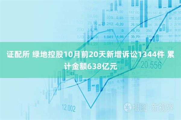 证配所 绿地控股10月前20天新增诉讼1344件 累计金额638亿元