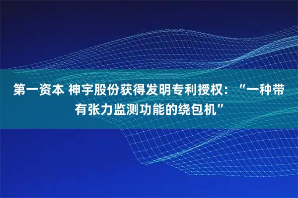 第一资本 神宇股份获得发明专利授权：“一种带有张力监测功能的绕包机”