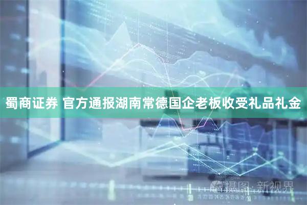 蜀商证券 官方通报湖南常德国企老板收受礼品礼金