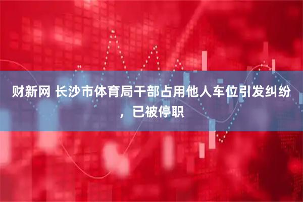 财新网 长沙市体育局干部占用他人车位引发纠纷,已被停职